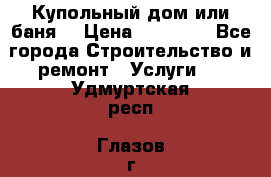 Купольный дом или баня  › Цена ­ 68 000 - Все города Строительство и ремонт » Услуги   . Удмуртская респ.,Глазов г.